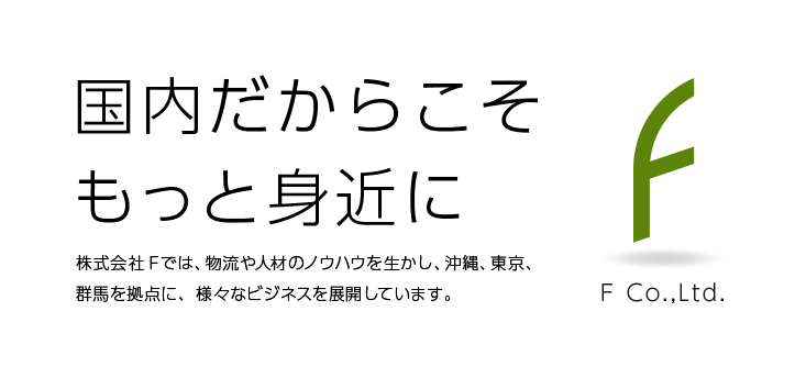 国内だからこそもっと身近に 株式会社Fでは、物流や人材のノウハウを生かし、沖縄、東京、群馬を拠点に、様々なビジネスを展開しています。